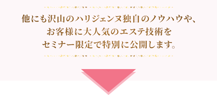 他にも沢山のハリジェンヌ独自のノウハウや、今すぐできるハリジェンヌ式セルフケアメソッドなどもお伝えし、綺麗になるための秘訣をセミナー限定で公開しております。