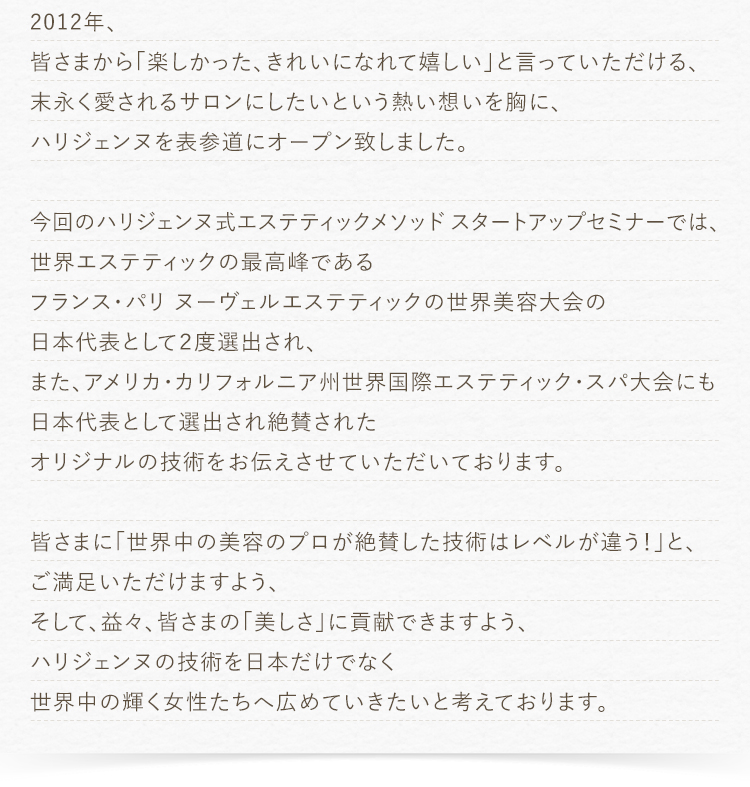 2012年、皆さまから「楽しかった、きれいになれて嬉しい」と言っていただける、末永く愛されるサロンにしたいという熱い想いを胸に、ハリジェンヌを表参道にオープン致しました。今回のハリジェンヌ式エステティックメソッド　スタートアップセミナーでは、世界エステティックの最高峰であるフランス・パリ ヌーヴェルエステティックの世界美容大会の日本代表として２度選出され、また、アメリカ・カリフォルニア州世界国際エステティック・スパ大会にも日本代表として選出され絶賛されたオリジナルの技術をお伝えさせていただいております。皆さまに「世界中の美容のプロが絶賛した技術はレベルが違う！」と、ご満足いただけますよう、そして、益々、皆さまの「美しさ」に貢献できますよう、ハリジェンヌの技術を日本だけでなく世界中の輝く女性たちへ広めていきたいと考えております。