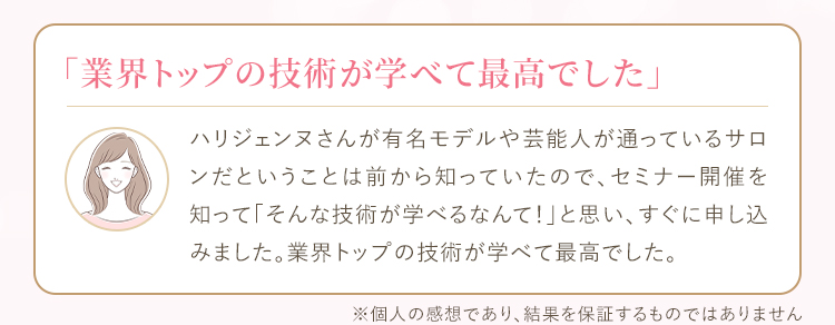 ハリジェンヌさんが有名モデルや芸能人が通っているサロンだということは前から知っていたので、セミナー開催を知って「そんな技術が学べるなんて！」と思い、すぐに申し込みました。業界トップの技術が学べて最高でした。