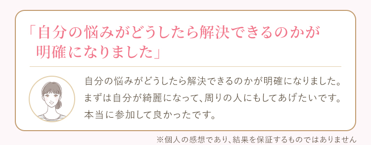 自分の悩みがどうしたら解決できるのかが明確になりました。まずは自分が綺麗になって、周りの人にもしてあげたいです。本当に参加して良かったです