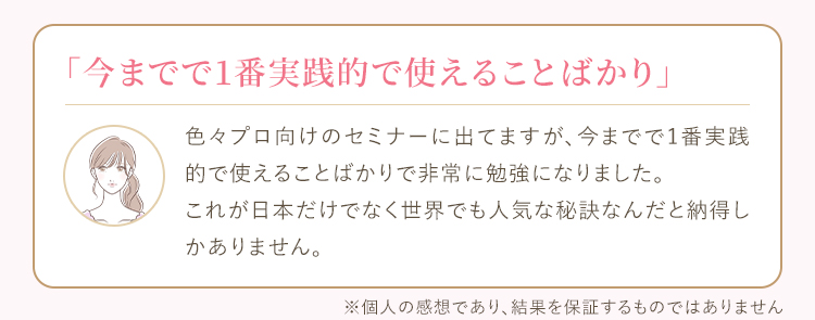 色々プロ向けのセミナーに出てますが、今までで1番実践的で使えることばかりで非常に勉強になりました。これが日本だけでなく世界でも人気な秘訣なんだと納得しかありません。