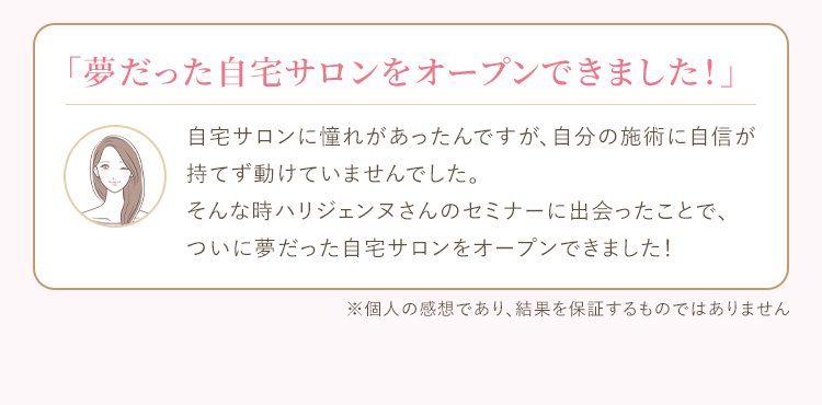 自宅サロンに憧れがあったんですが、自分の施術に自信が持てず動けていませんでした。そんな時ハリジェンヌさんのセミナーに出会ったことで、ついに夢だった自宅サロンをオープンできました！