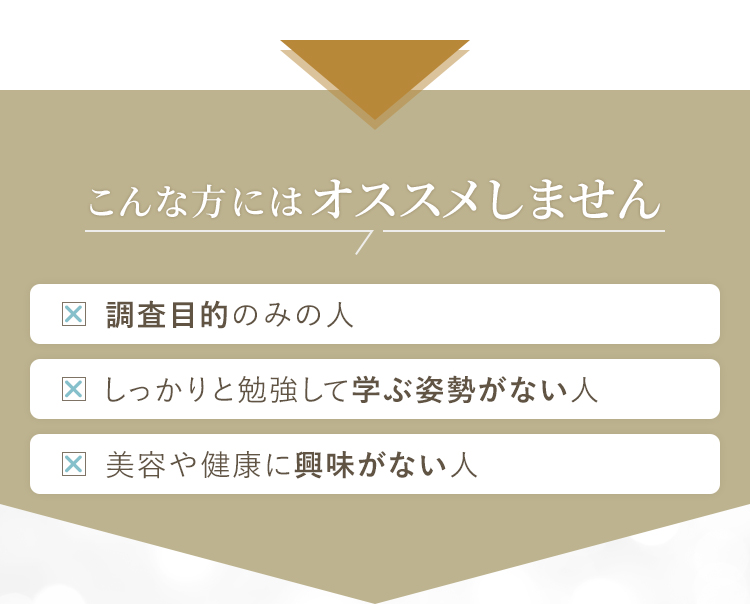 こんな方にはオススメしません・調査目的のみの人・しっかりと勉強して学ぶ姿勢がない人・美容や健康に興味がない人