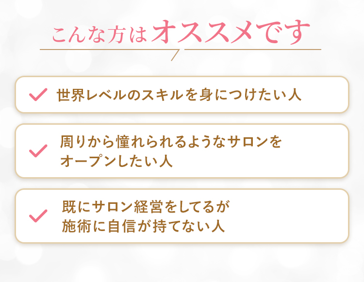 こんな方はオススメです・もっと綺麗になりたい人・世界レベルのスキルを身につけたい人・周りから憧れられるようなサロンをオープンしたい人・既にサロン経営をしてるが施術に自信が持てない人