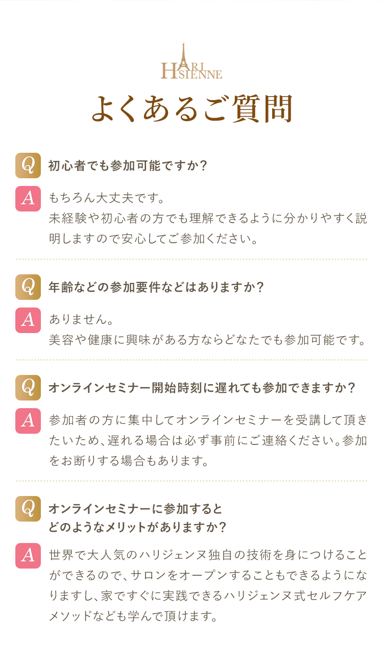 よくあるご質問  Q.初心者でも参加可能ですか？A.もちろん大丈夫です。未経験や初心者の方でも理解できるように分かりやすく説明しますので安心してご参加ください。Q.年齢などの参加要件などはありますか？A.ありません。美容や健康に興味がある方ならどなたでも参加可能です。Q.オンラインセミナー開始時刻に遅れても参加できますか？A.参加者の方に集中してオンラインセミナーを受講して頂きたいため、遅れる場合は必ず事前にご連絡ください。参加をお断りする場合もあります。Q.オンラインセミナーに参加するとどのようなメリットがありますか？A.世界で大人気のハリジェンヌ独自の技術を身につけることができるので、サロンをオープンすることもできるようになりますし、家ですぐに実践できるハリジェンヌ式セルフケアメソッドなども学んで頂けます。